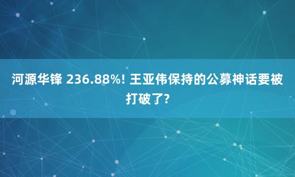 河源华锋 236.88%! 王亚伟保持的公募神话要被打破了?