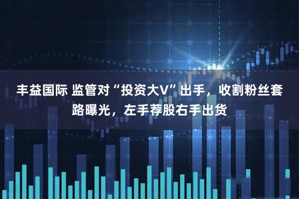 丰益国际 监管对“投资大V”出手，收割粉丝套路曝光，左手荐股右手出货