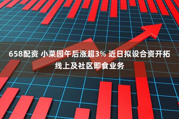 658配资 小菜园午后涨超3% 近日拟设合资开拓线上及社区即食业务