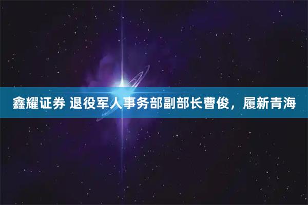 鑫耀证券 退役军人事务部副部长曹俊，履新青海