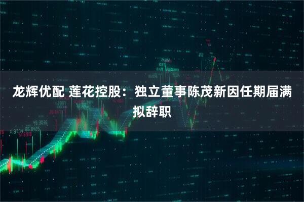 龙辉优配 莲花控股：独立董事陈茂新因任期届满拟辞职