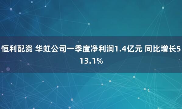 恒利配资 华虹公司一季度净利润1.4亿元 同比增长513.1%