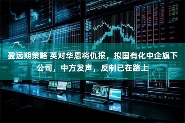 盈远期策略 英对华恩将仇报，拟国有化中企旗下公司，中方发声，反制已在路上