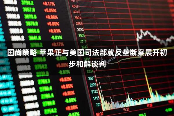 国尚策略 苹果正与美国司法部就反垄断案展开初步和解谈判